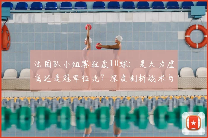 法国队小组赛狂轰10球：是火力虚高还是冠军征兆？深度剖析战术与隐患