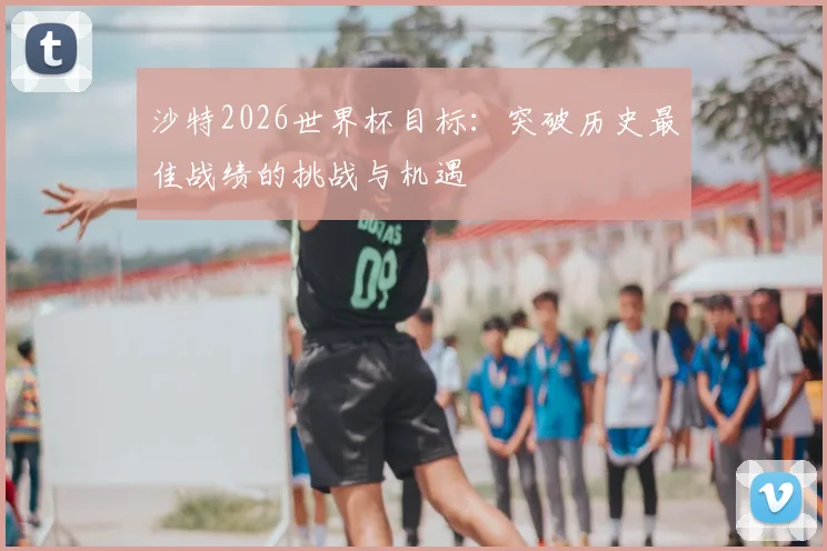 沙特2026世界杯目标:突破历史最佳战绩的挑战与机遇