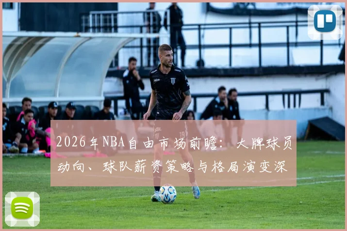 2026年NBA自由市场前瞻:大牌球员动向、球队薪资策略与格局演变深度解析