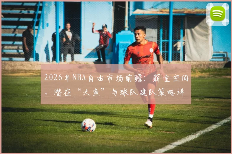2026年NBA自由市场前瞻：薪金空间、潜在“大鱼”与球队建队策略详解