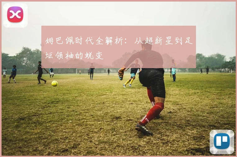 姆巴佩时代全解析：从超新星到足坛领袖的蜕变