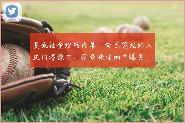 曼城福登续约内幕:哈兰德经纪人皮门塔操刀,薪资涨幅细节曝光