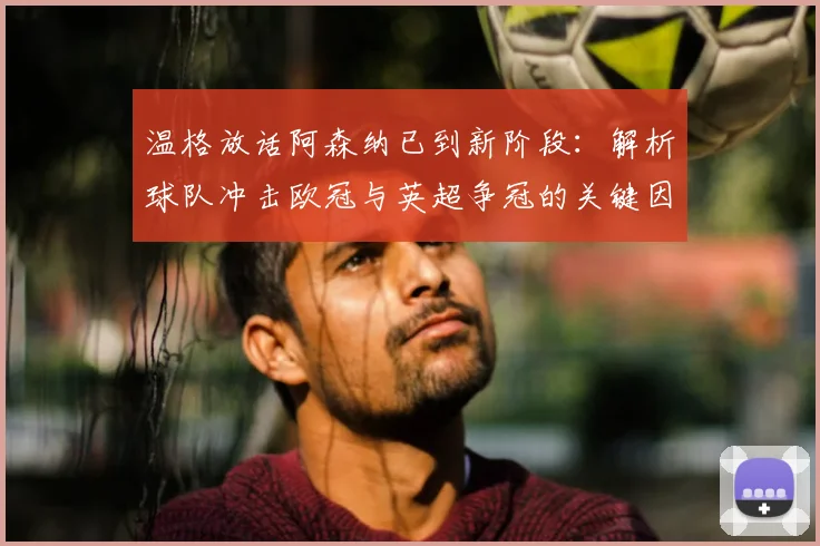 温格放话阿森纳已到新阶段:解析球队冲击欧冠与英超争冠的关键因素
