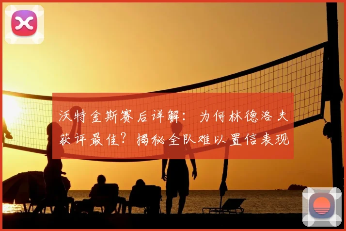 沃特金斯赛后详解:为何林德洛夫获评最佳?揭秘全队难以置信表现背后原因