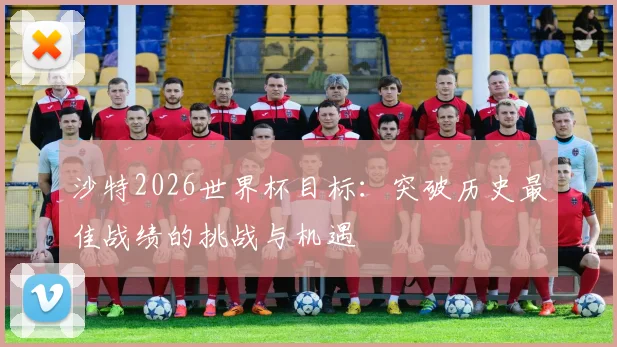 沙特2026世界杯目标：突破历史最佳战绩的挑战与机遇