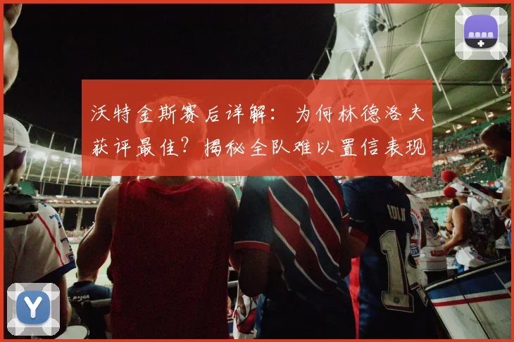 沃特金斯赛后详解:为何林德洛夫获评最佳?揭秘全队难以置信表现背后原因