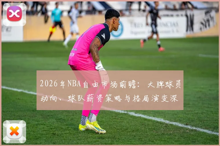 2026年NBA自由市场前瞻：大牌球员动向、球队薪资策略与格局演变深度解析