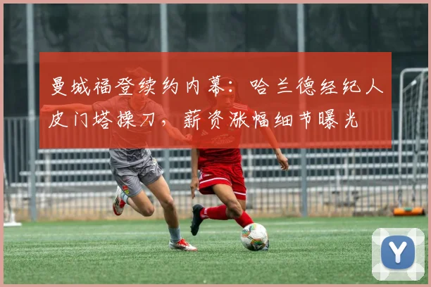 曼城福登续约内幕:哈兰德经纪人皮门塔操刀,薪资涨幅细节曝光